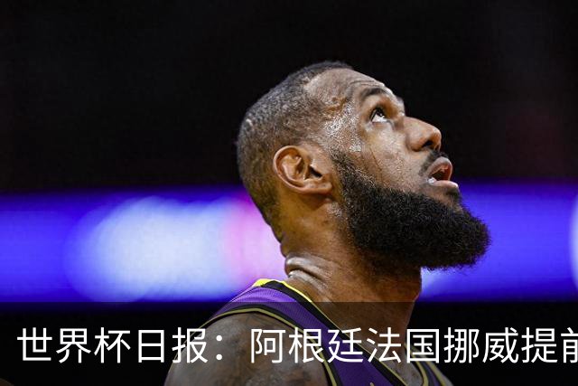 世界杯日报：阿根廷法国挪威提前出线 约旦两连败出局